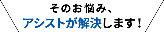 そのお悩み、アシストが解決します！